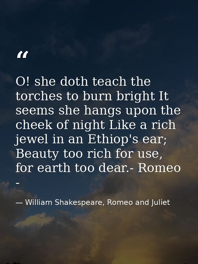 O! she doth teach the torches to burn bright It seems she hangs upon the cheek of night Like a rich jewel in an Ethiop's — William Shakespeare, Romeo and Juliet