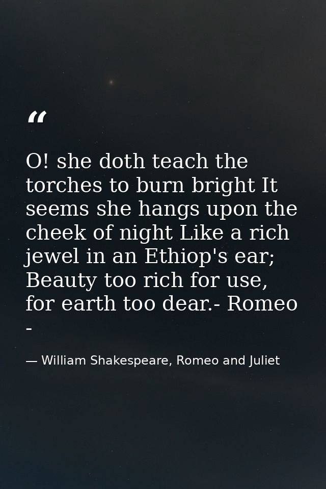 O! she doth teach the torches to burn bright It seems she hangs upon the cheek of night Like a rich jewel in an Ethiop's — William Shakespeare, Romeo and Juliet