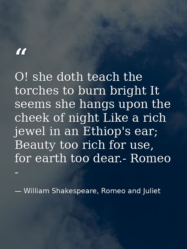 O! she doth teach the torches to burn bright It seems she hangs upon the cheek of night Like a rich jewel in an Ethiop's — William Shakespeare, Romeo and Juliet