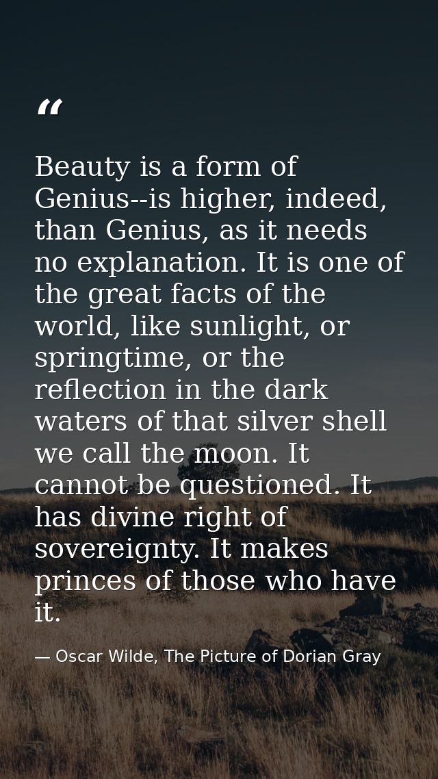Beauty is a form of Genius--is higher, indeed, than Genius, as it needs no explanation. It is one of the great facts of  — Oscar Wilde, The Picture of Dorian Gray