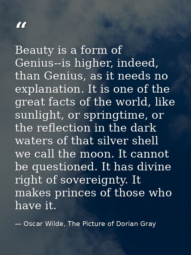 Beauty is a form of Genius--is higher, indeed, than Genius, as it needs no explanation. It is one of the great facts of  — Oscar Wilde, The Picture of Dorian Gray
