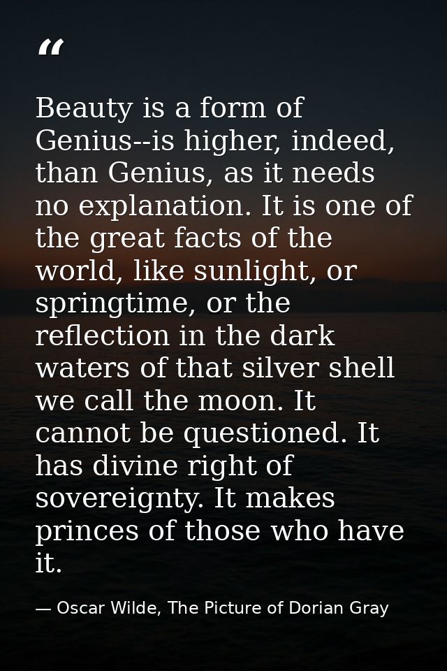Beauty is a form of Genius--is higher, indeed, than Genius, as it needs no explanation. It is one of the great facts of  — Oscar Wilde, The Picture of Dorian Gray