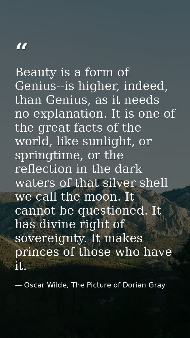 Beauty is a form of Genius--is higher, indeed, than Genius, as it needs no explanation. It is one of the great facts of  — Oscar Wilde, The Picture of Dorian Gray