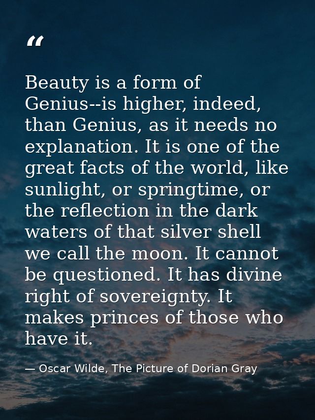 Beauty is a form of Genius--is higher, indeed, than Genius, as it needs no explanation. It is one of the great facts of  — Oscar Wilde, The Picture of Dorian Gray