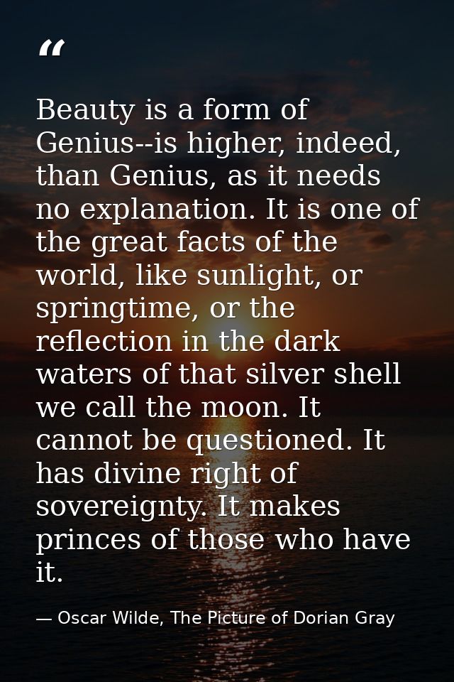 Beauty is a form of Genius--is higher, indeed, than Genius, as it needs no explanation. It is one of the great facts of  — Oscar Wilde, The Picture of Dorian Gray