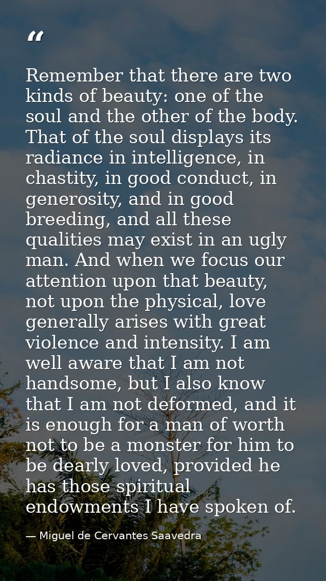 Remember that there are two kinds of beauty: one of the soul and the other of the body. That of the soul displays its ra — Miguel de Cervantes Saavedra