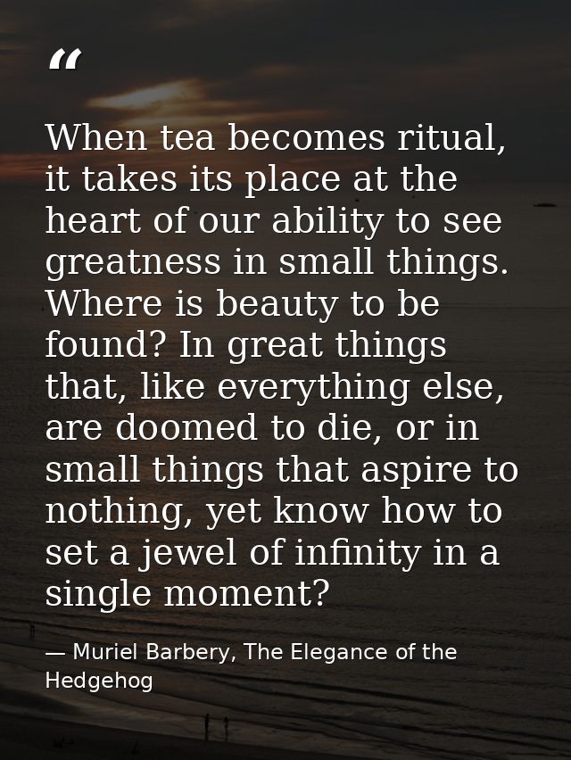 When tea becomes ritual, it takes its place at the heart of our ability to see greatness in small things. Where is beaut — Muriel Barbery, The Elegance of the Hedgehog