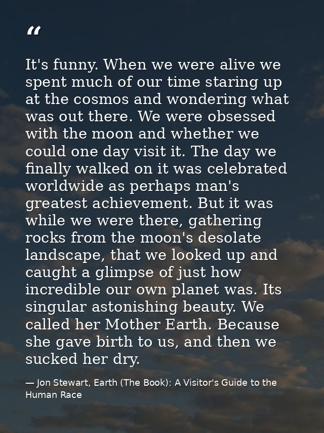 It's funny. When we were alive we spent much of our time staring up at the cosmos and wondering what was out there. We w — Jon Stewart, Earth (The Book): A Visitor's Guide to the Human Race