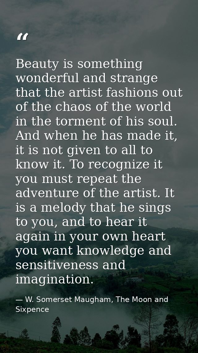 Beauty is something wonderful and strange that the artist fashions out of the chaos of the world in the torment of his s — W. Somerset Maugham, The Moon and Sixpence