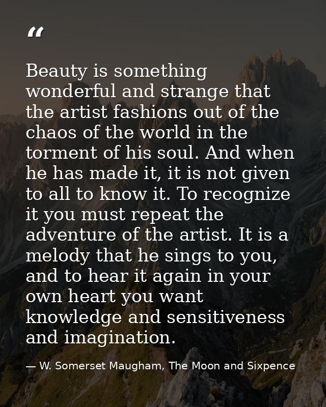 Beauty is something wonderful and strange that the artist fashions out of the chaos of the world in the torment of his s — W. Somerset Maugham, The Moon and Sixpence