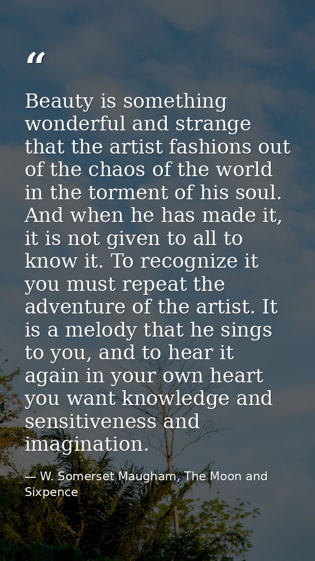 Beauty is something wonderful and strange that the artist fashions out of the chaos of the world in the torment of his s — W. Somerset Maugham, The Moon and Sixpence