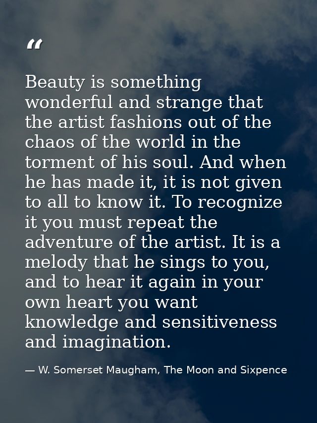 Beauty is something wonderful and strange that the artist fashions out of the chaos of the world in the torment of his s — W. Somerset Maugham, The Moon and Sixpence