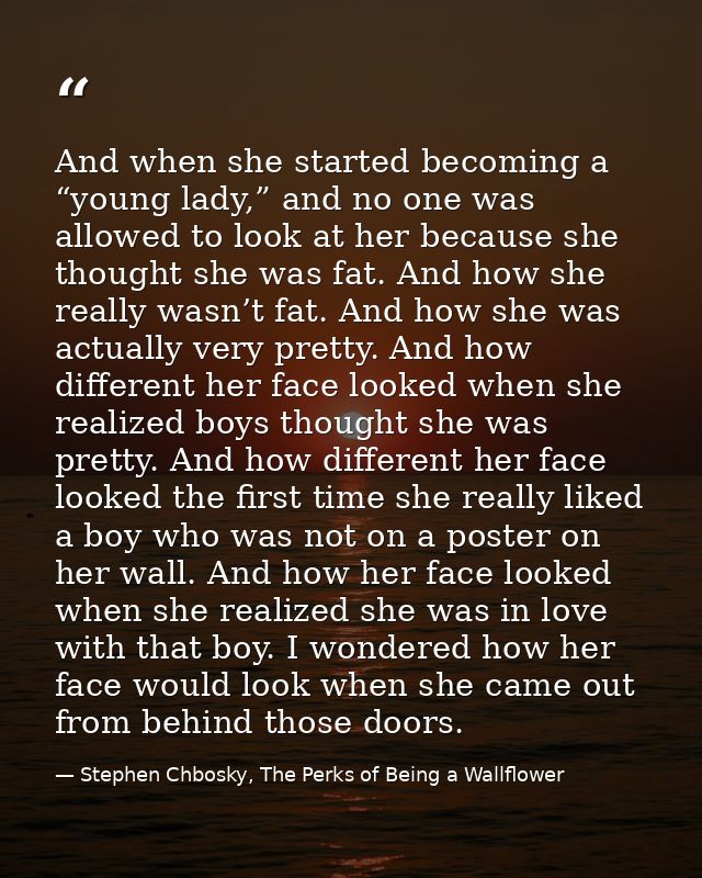 And when she started becoming a “young lady,” and no one was allowed to look at her because she thought she was fat. And — Stephen Chbosky, The Perks of Being a Wallflower