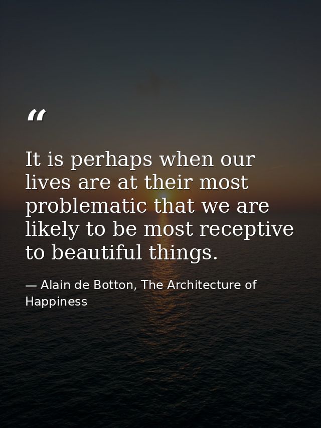 It is perhaps when our lives are at their most problematic that we are likely to be most receptive to beautiful things. — Alain de Botton, The Architecture of Happiness