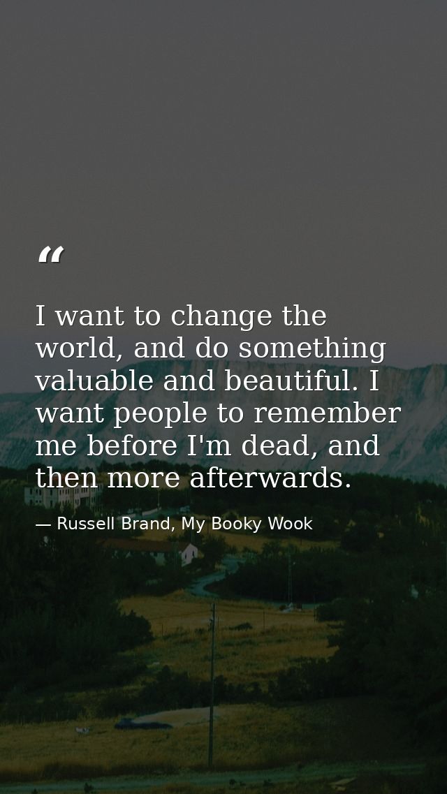 I want to change the world, and do something valuable and beautiful. I want people to remember me before I'm dead, and t — Russell Brand, My Booky Wook