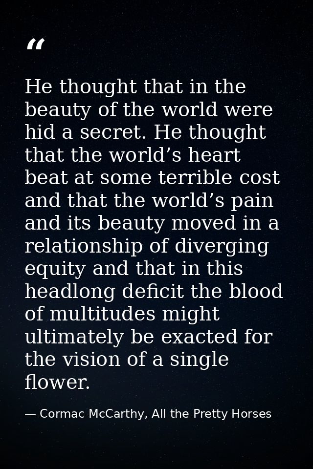 He thought that in the beauty of the world were hid a secret. He thought that the world’s heart beat at some terrible co — Cormac McCarthy, All the Pretty Horses
