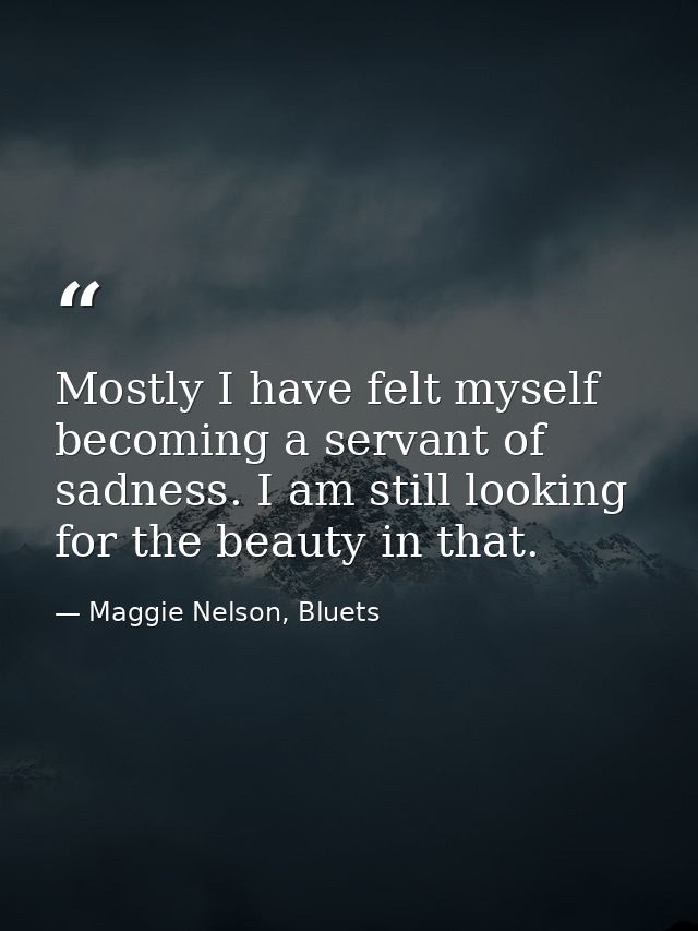 Mostly I have felt myself becoming a servant of sadness. I am still looking for the beauty in that. — Maggie Nelson, Bluets