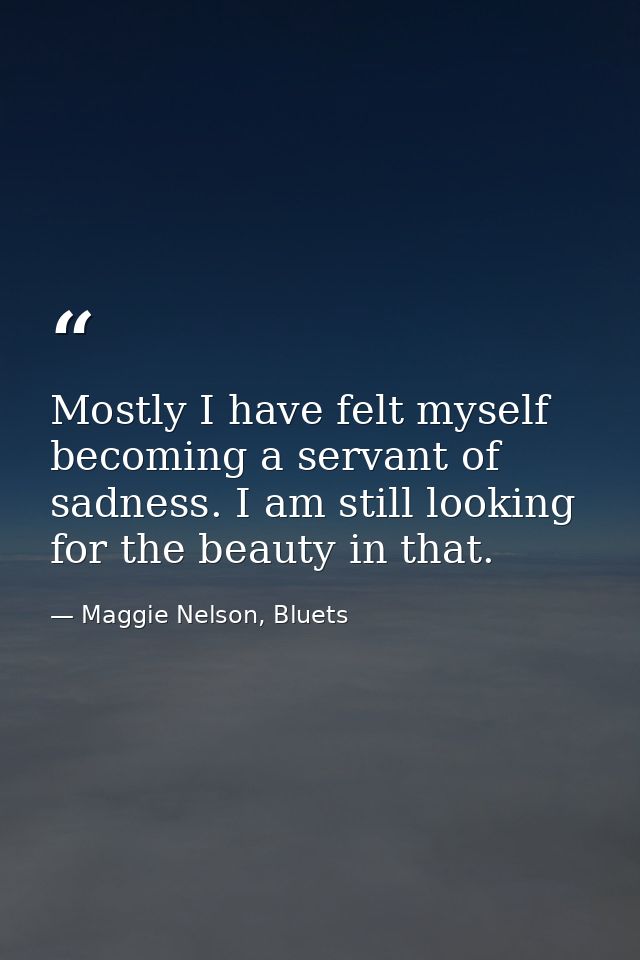 Mostly I have felt myself becoming a servant of sadness. I am still looking for the beauty in that. — Maggie Nelson, Bluets