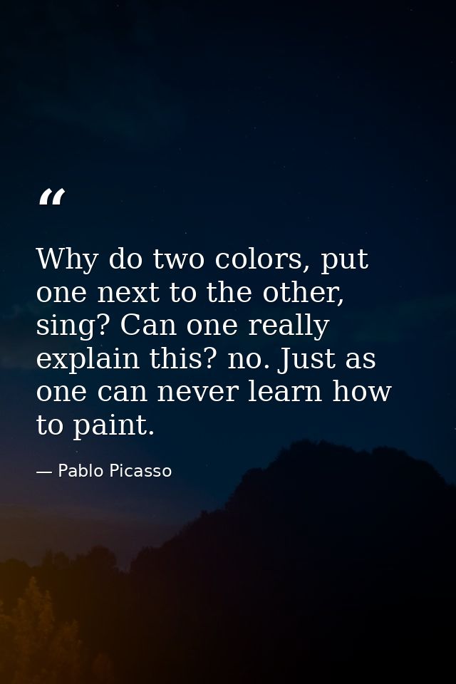 Why do two colors, put one next to the other, sing? Can one really explain this? no. Just as one can never learn how to  — Pablo Picasso