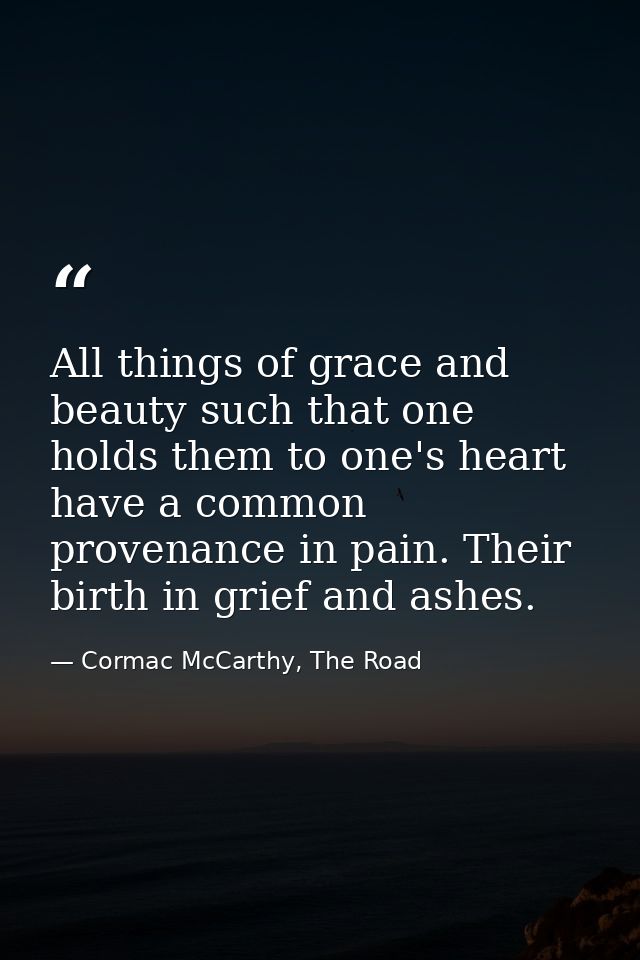 All things of grace and beauty such that one holds them to one's heart have a common provenance in pain. Their birth in  — Cormac McCarthy, The Road