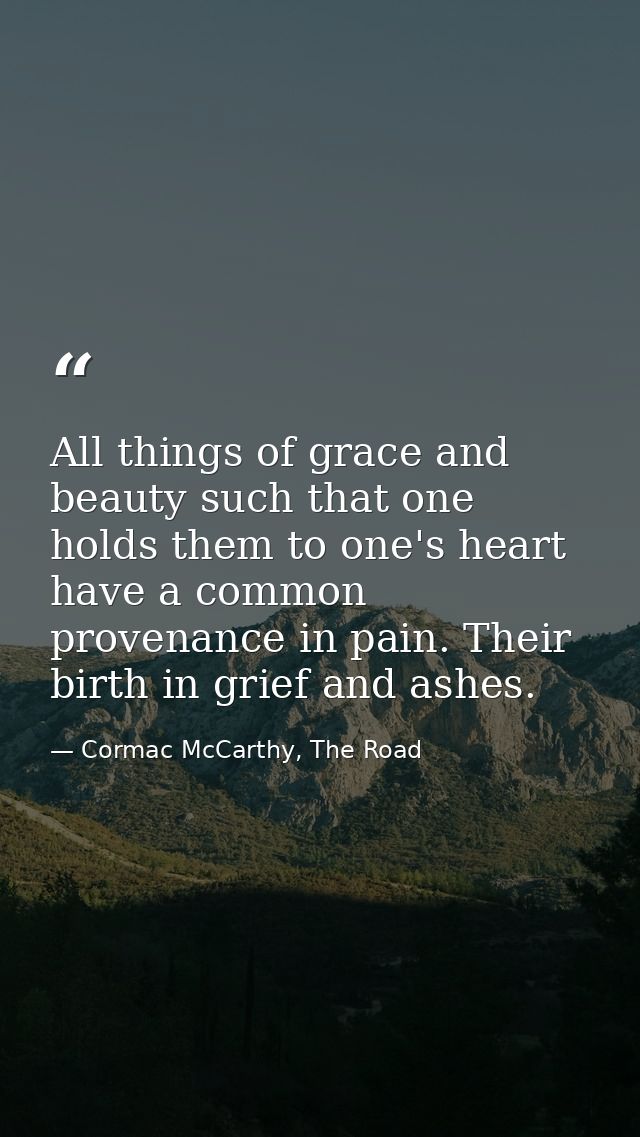 All things of grace and beauty such that one holds them to one's heart have a common provenance in pain. Their birth in  — Cormac McCarthy, The Road