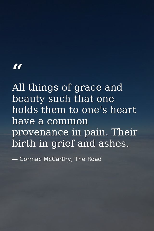 All things of grace and beauty such that one holds them to one's heart have a common provenance in pain. Their birth in  — Cormac McCarthy, The Road