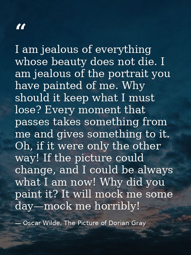 I am jealous of everything whose beauty does not die. I am jealous of the portrait you have painted of me. Why should it — Oscar Wilde, The Picture of Dorian Gray