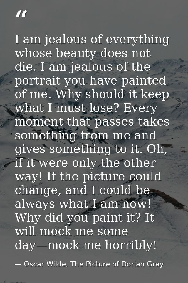I am jealous of everything whose beauty does not die. I am jealous of the portrait you have painted of me. Why should it — Oscar Wilde, The Picture of Dorian Gray