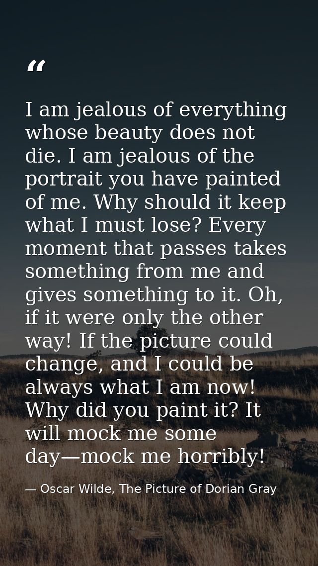 I am jealous of everything whose beauty does not die. I am jealous of the portrait you have painted of me. Why should it — Oscar Wilde, The Picture of Dorian Gray