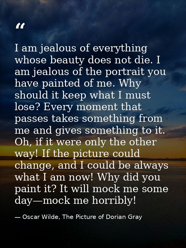 I am jealous of everything whose beauty does not die. I am jealous of the portrait you have painted of me. Why should it — Oscar Wilde, The Picture of Dorian Gray