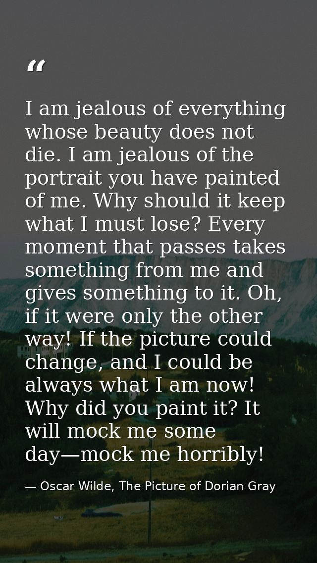I am jealous of everything whose beauty does not die. I am jealous of the portrait you have painted of me. Why should it — Oscar Wilde, The Picture of Dorian Gray