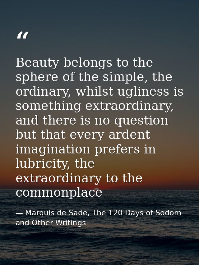 Beauty belongs to the sphere of the simple, the ordinary, whilst ugliness is something extraordinary, and there is no qu — Marquis de Sade, The 120 Days of Sodom and Other Writings