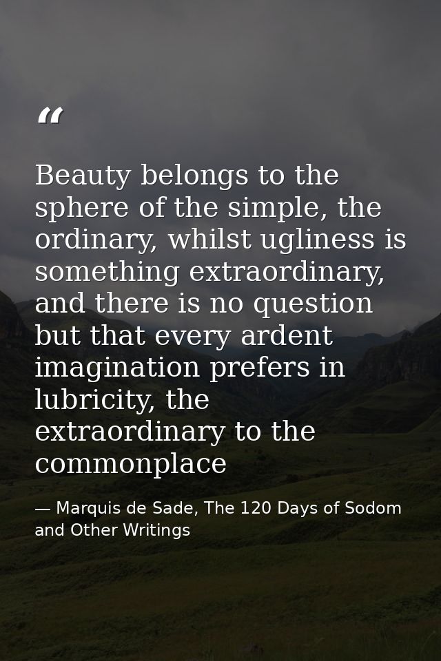 Beauty belongs to the sphere of the simple, the ordinary, whilst ugliness is something extraordinary, and there is no qu — Marquis de Sade, The 120 Days of Sodom and Other Writings
