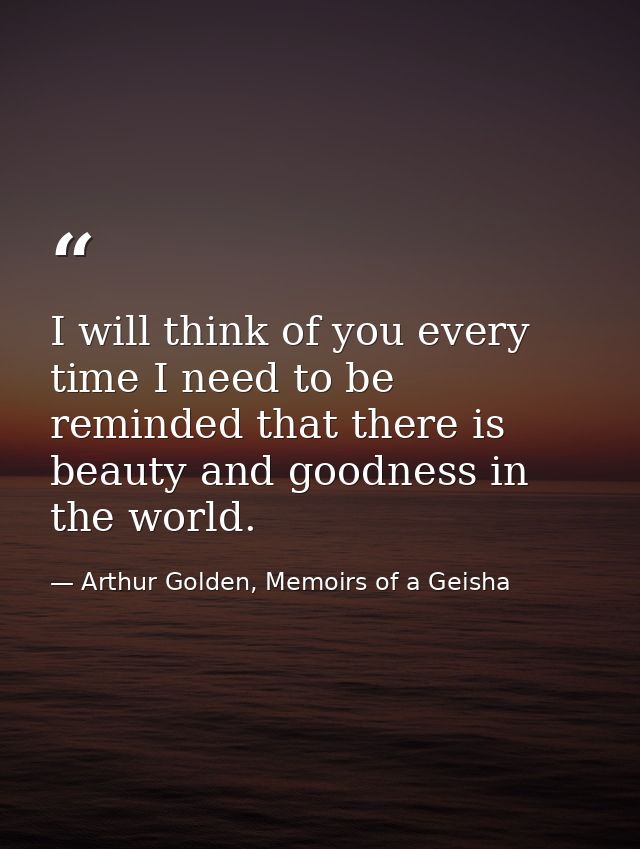 I will think of you every time I need to be reminded that there is beauty and goodness in the world. — Arthur Golden, Memoirs of a Geisha
