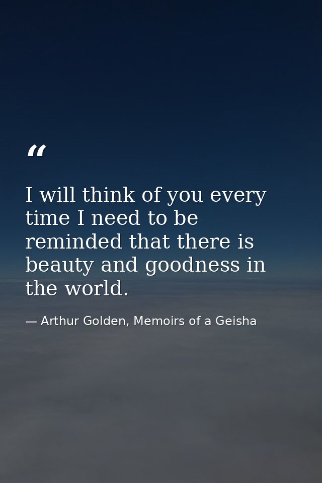 I will think of you every time I need to be reminded that there is beauty and goodness in the world. — Arthur Golden, Memoirs of a Geisha
