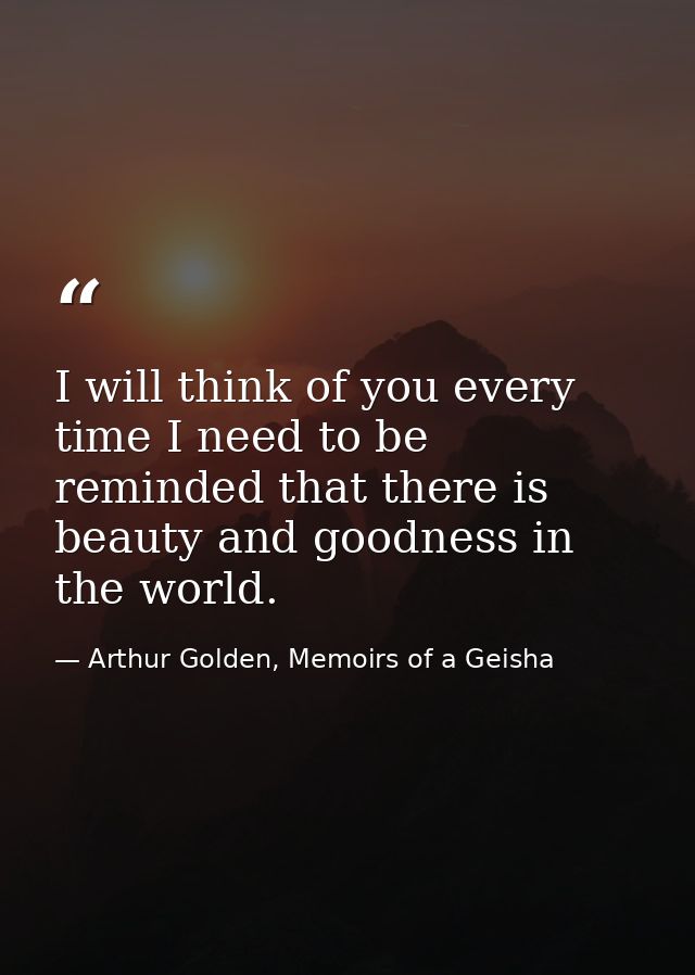 I will think of you every time I need to be reminded that there is beauty and goodness in the world. — Arthur Golden, Memoirs of a Geisha