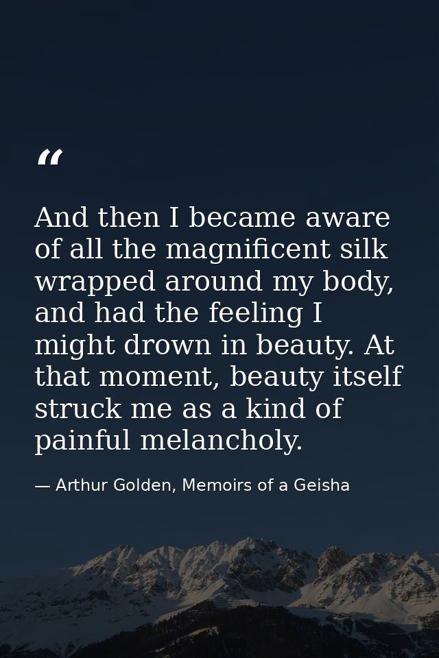 And then I became aware of all the magnificent silk wrapped around my body, and had the feeling I might drown in beauty. — Arthur Golden, Memoirs of a Geisha