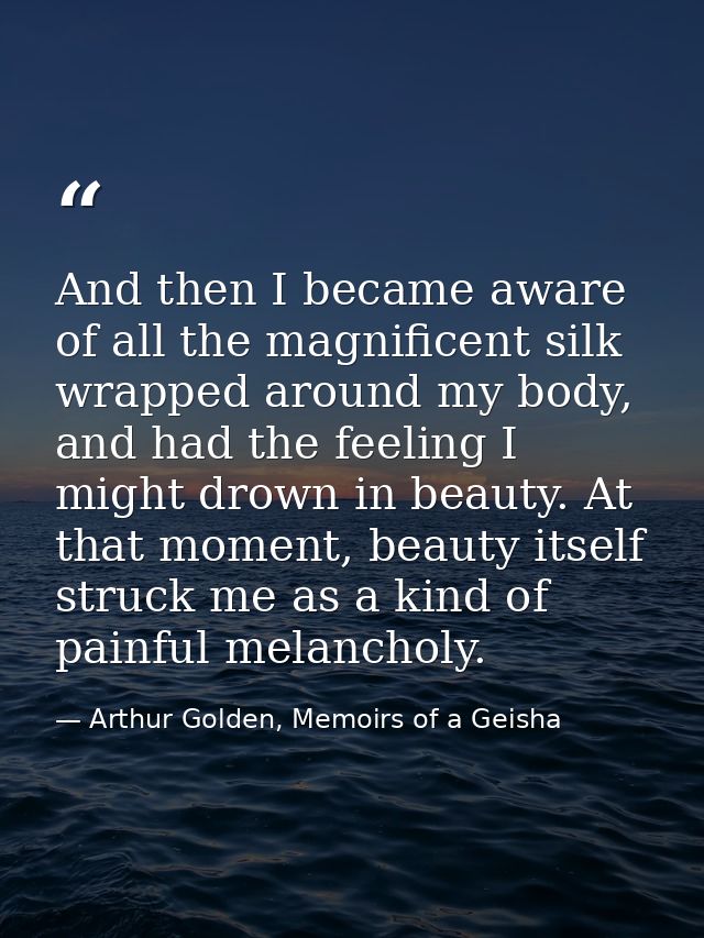 And then I became aware of all the magnificent silk wrapped around my body, and had the feeling I might drown in beauty. — Arthur Golden, Memoirs of a Geisha