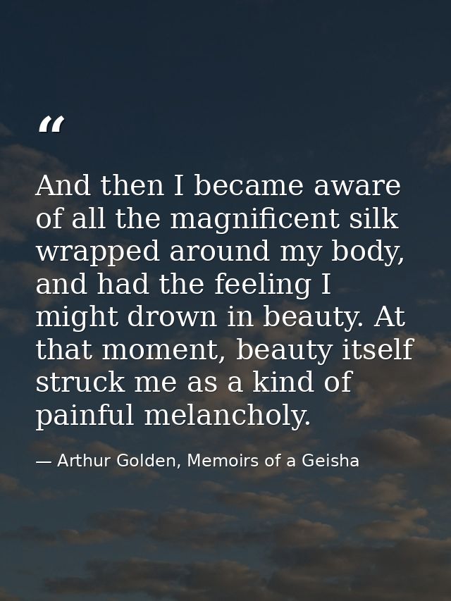 And then I became aware of all the magnificent silk wrapped around my body, and had the feeling I might drown in beauty. — Arthur Golden, Memoirs of a Geisha