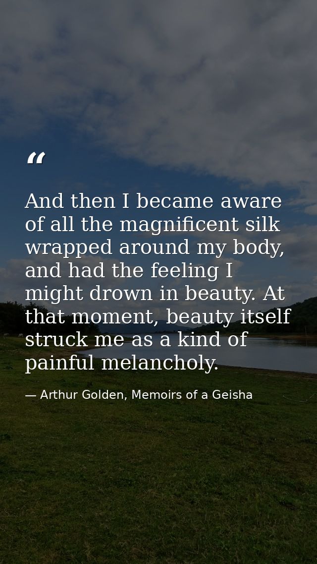 And then I became aware of all the magnificent silk wrapped around my body, and had the feeling I might drown in beauty. — Arthur Golden, Memoirs of a Geisha