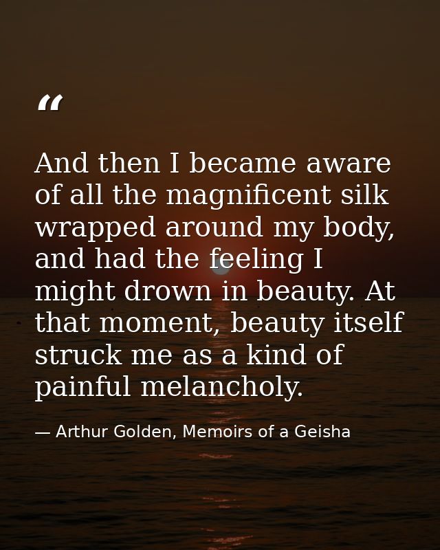 And then I became aware of all the magnificent silk wrapped around my body, and had the feeling I might drown in beauty. — Arthur Golden, Memoirs of a Geisha