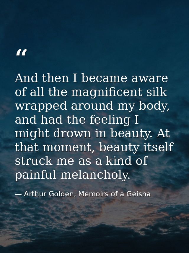 And then I became aware of all the magnificent silk wrapped around my body, and had the feeling I might drown in beauty. — Arthur Golden, Memoirs of a Geisha
