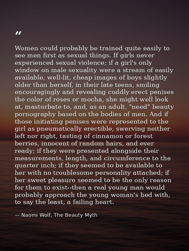 Women could probably be trained quite easily to see men first as sexual things. If girls never experienced sexual violen — Naomi Wolf, The Beauty Myth