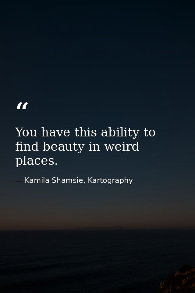 You have this ability to find beauty in weird places. — Kamila Shamsie, Kartography