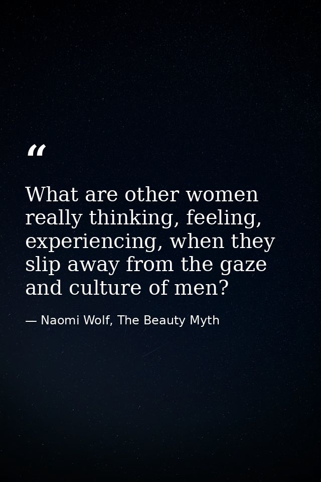 What are other women really thinking, feeling, experiencing, when they slip away from the gaze and culture of men? — Naomi Wolf, The Beauty Myth