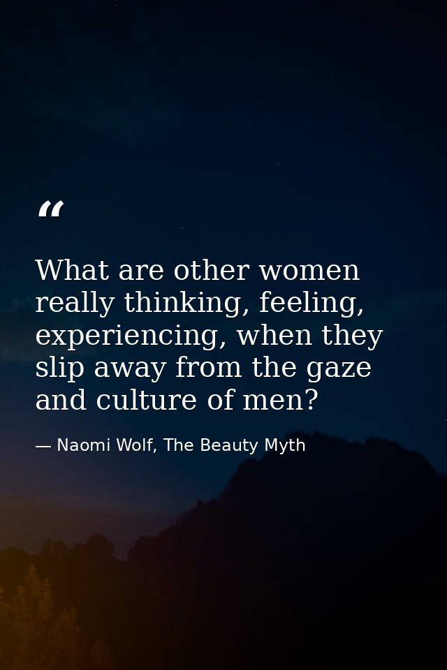 What are other women really thinking, feeling, experiencing, when they slip away from the gaze and culture of men? — Naomi Wolf, The Beauty Myth