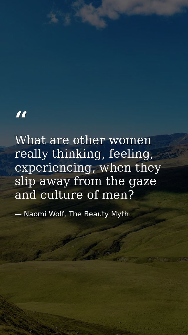 What are other women really thinking, feeling, experiencing, when they slip away from the gaze and culture of men? — Naomi Wolf, The Beauty Myth