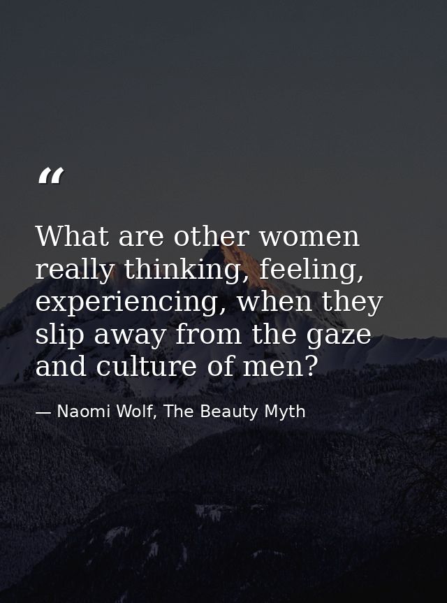 What are other women really thinking, feeling, experiencing, when they slip away from the gaze and culture of men? — Naomi Wolf, The Beauty Myth