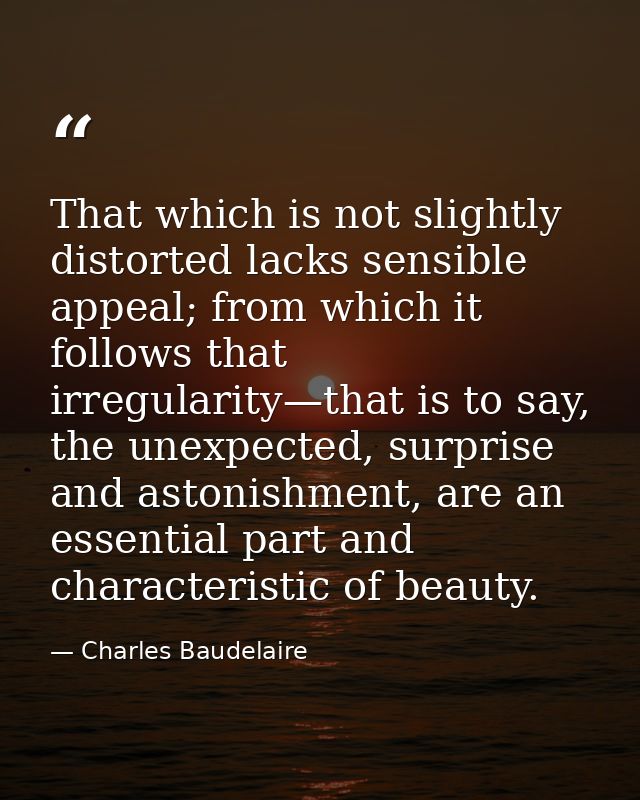That which is not slightly distorted lacks sensible appeal; from which it follows that irregularity—that is to say, the  — Charles Baudelaire