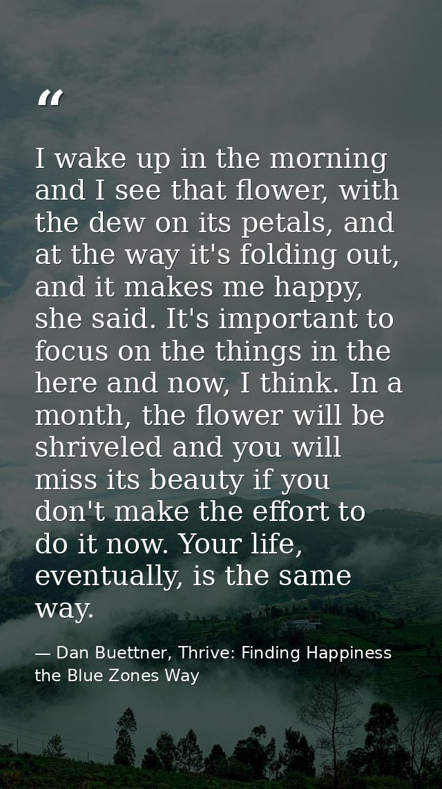 I wake up in the morning and I see that flower, with the dew on its petals, and at the way it's folding out, and it make — Dan Buettner, Thrive: Finding Happiness the Blue Zones Way